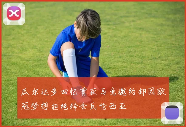 瓜尔达多回忆曾获马竞邀约却因欧冠梦想拒绝转会瓦伦西亚