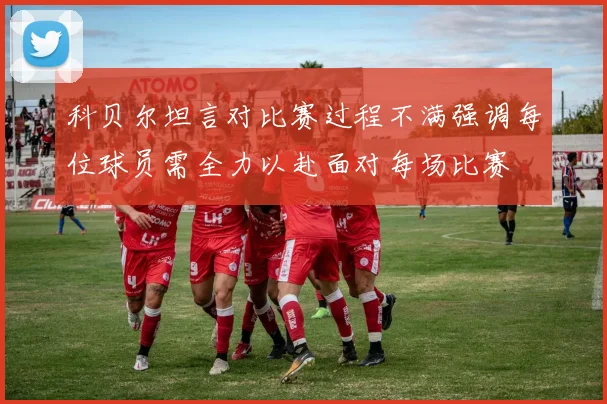 科贝尔坦言对比赛过程不满强调每位球员需全力以赴面对每场比赛