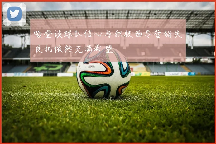 哈登谈球队信心与积极面尽管错失良机依然充满希望