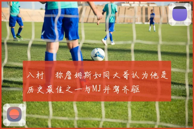 八村塁称詹姆斯如同大哥认为他是历史最佳之一与MJ并驾齐驱
