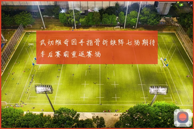 武切维奇因手指骨折缺阵七场期待季后赛前重返赛场