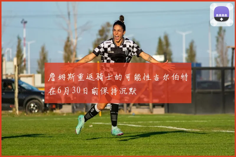 詹姆斯重返骑士的可能性吉尔伯特在6月30日前保持沉默