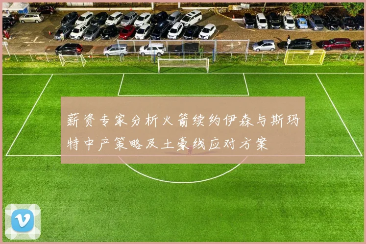 薪资专家分析火箭续约伊森与斯玛特中产策略及土豪线应对方案