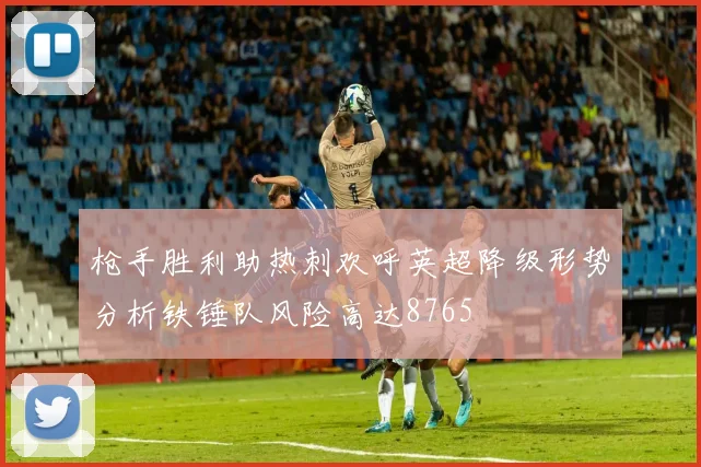 枪手胜利助热刺欢呼英超降级形势分析铁锤队风险高达8765