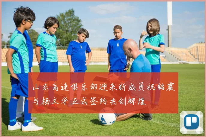 山东高速俱乐部迎来新成员祝铭震与杨文学正式签约共创辉煌