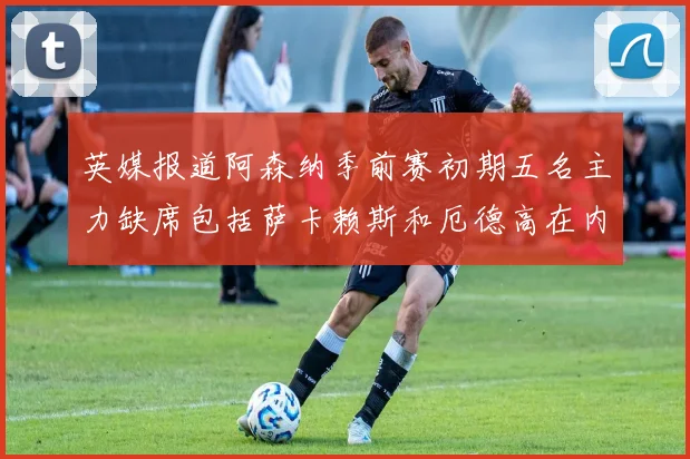 英媒报道阿森纳季前赛初期五名主力缺席包括萨卡赖斯和厄德高在内
