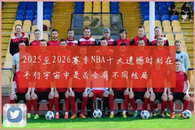 2025至2026赛季NBA十大遗憾时刻在平行宇宙中是否会有不同结局