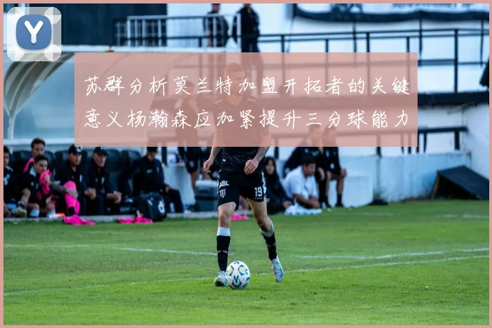苏群分析莫兰特加盟开拓者的关键意义杨瀚森应加紧提升三分球能力