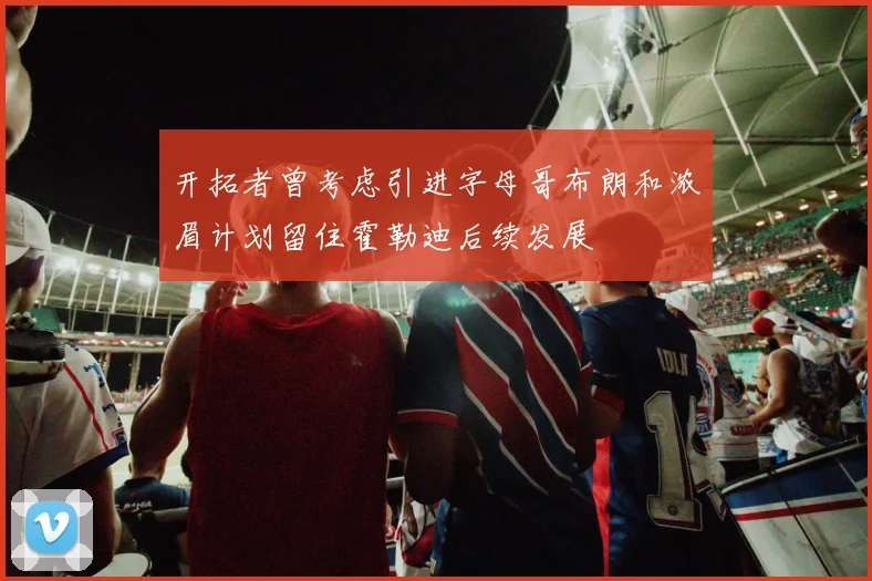 开拓者曾考虑引进字母哥布朗和浓眉计划留住霍勒迪后续发展
