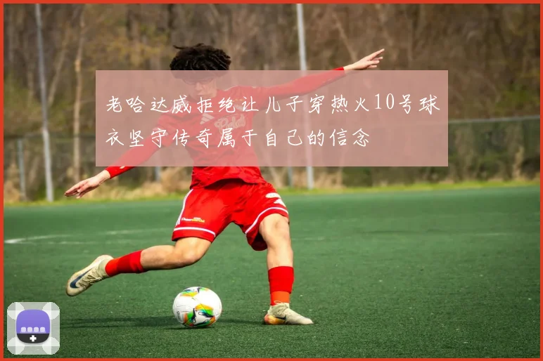 老哈达威拒绝让儿子穿热火10号球衣坚守传奇属于自己的信念