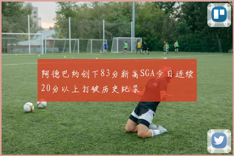阿德巴约创下83分新高SGA今日连续20分以上打破历史纪录
