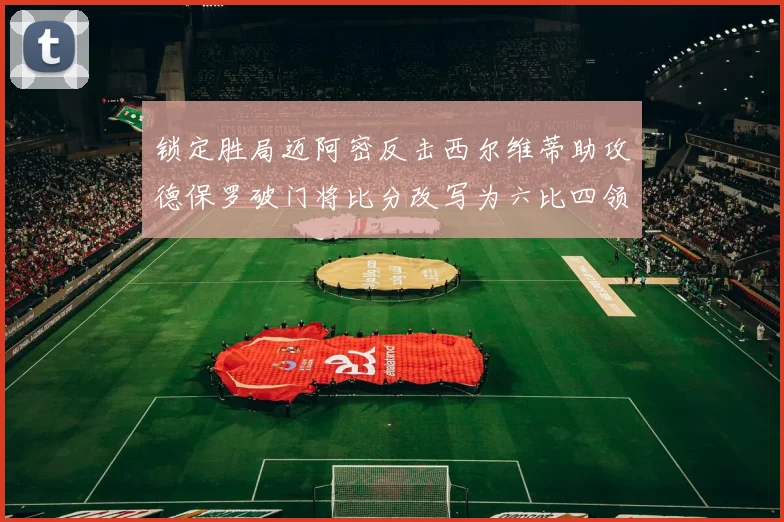 锁定胜局迈阿密反击西尔维蒂助攻德保罗破门将比分改写为六比四领先费城