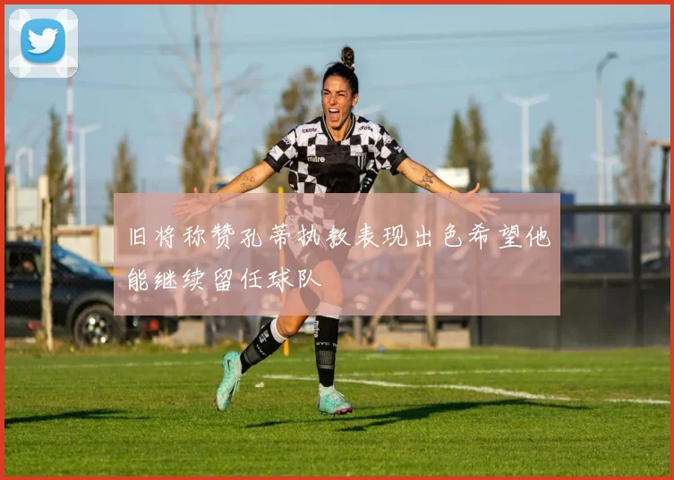 旧将称赞孔蒂执教表现出色希望他能继续留任球队