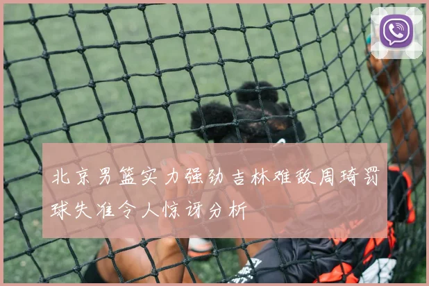 北京男篮实力强劲吉林难敌周琦罚球失准令人惊讶分析