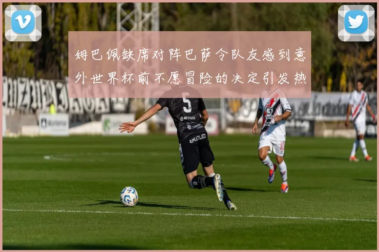 姆巴佩缺席对阵巴萨令队友感到意外世界杯前不愿冒险的决定引发热议