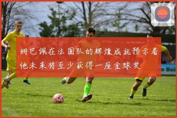 姆巴佩在法国队的辉煌成就预示着他未来将至少获得一座金球奖