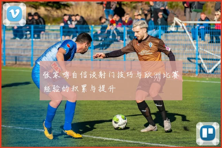 张家鸣自信谈射门技巧与欧洲比赛经验的积累与提升