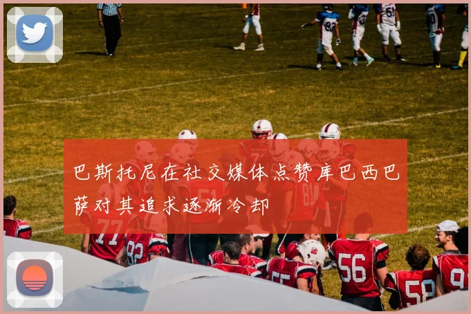 巴斯托尼在社交媒体点赞库巴西巴萨对其追求逐渐冷却