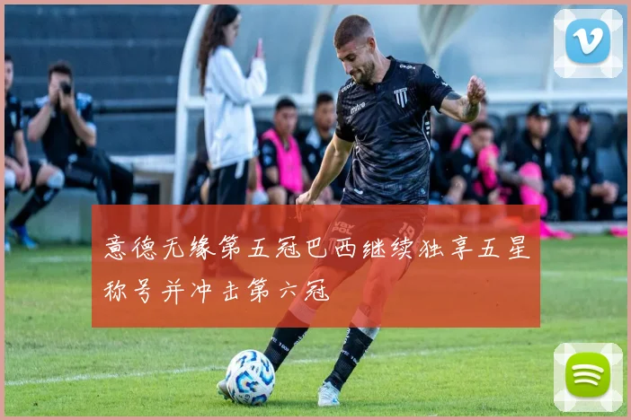 意德无缘第五冠巴西继续独享五星称号并冲击第六冠