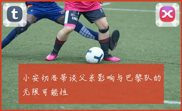 小安切洛蒂谈父亲影响与巴黎队的无限可能性