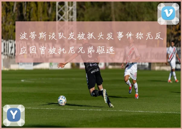 波蒂斯谈队友被抓头发事件称无反应因曾被托尼兄弟驱逐