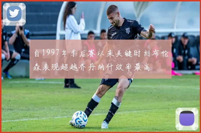 自1997年季后赛以来关键时刻布伦森表现超越乔丹纳什效率最高