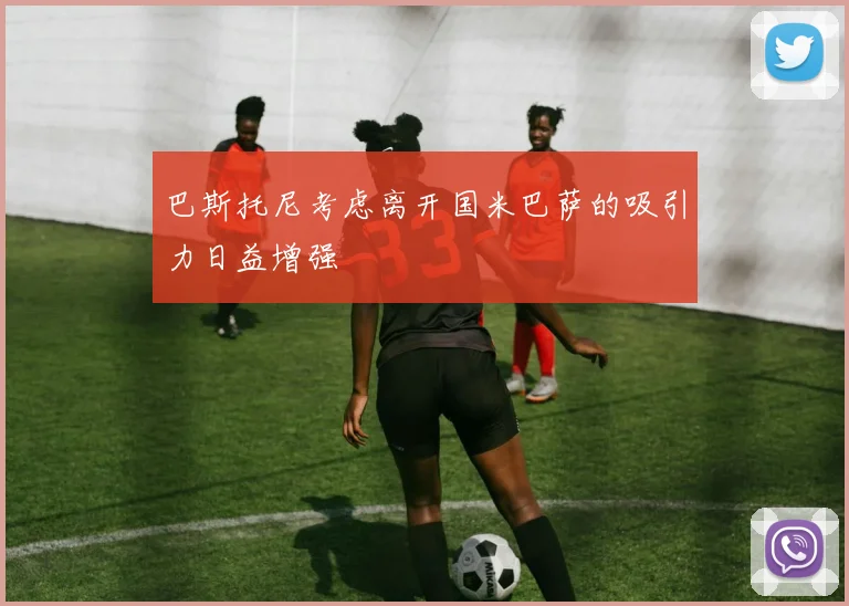 巴斯托尼考虑离开国米巴萨的吸引力日益增强